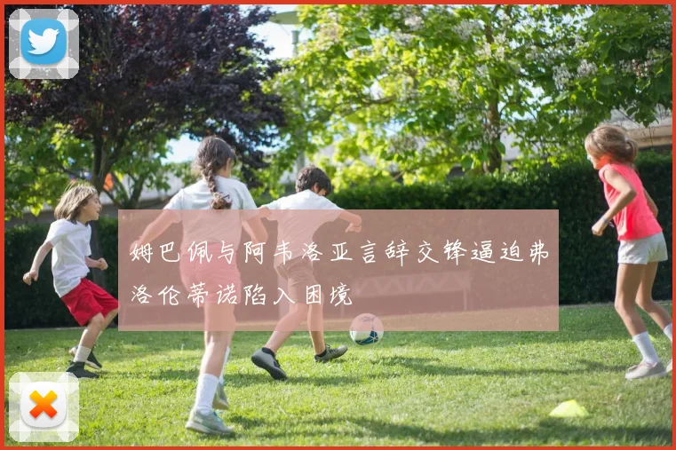 姆巴佩与阿韦洛亚言辞交锋逼迫弗洛伦蒂诺陷入困境