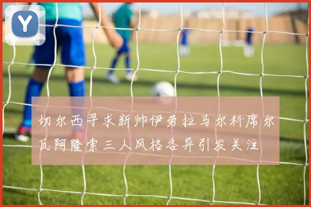 切尔西寻求新帅伊劳拉马尔科席尔瓦阿隆索三人风格各异引发关注