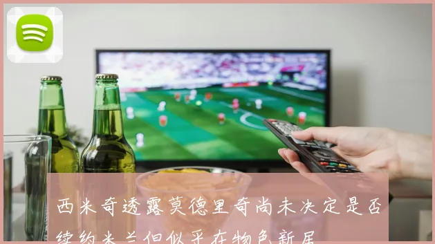 西米奇透露莫德里奇尚未决定是否续约米兰但似乎在物色新居