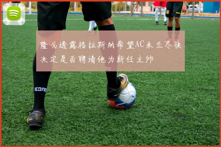 隆戈透露格拉斯纳希望AC米兰尽快决定是否聘请他为新任主帅