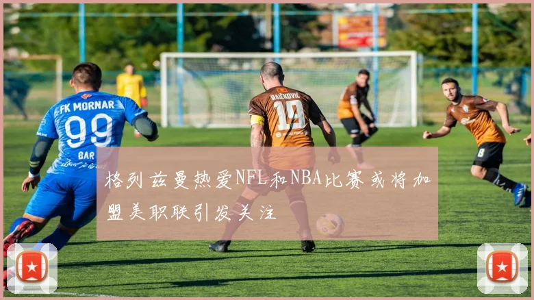 格列兹曼热爱NFL和NBA比赛或将加盟美职联引发关注