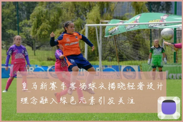 皇马新赛季客场球衣揭晓轻奢设计理念融入绿色元素引发关注