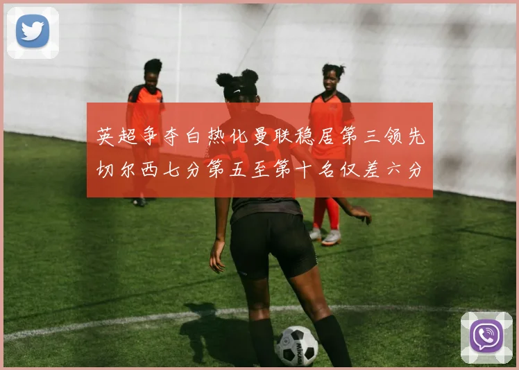 英超争夺白热化曼联稳居第三领先切尔西七分第五至第十名仅差六分