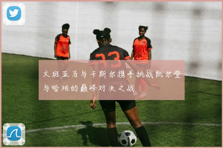 文班亚马与卡斯尔携手挑战凯尔登与哈珀的巅峰对决之战