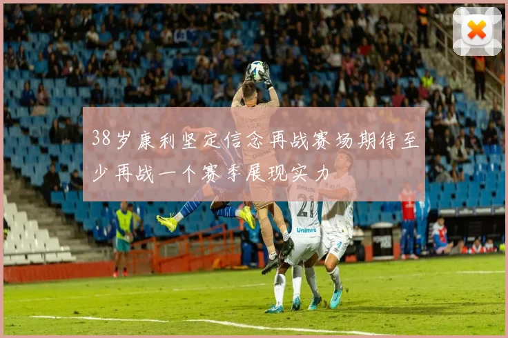 38岁康利坚定信念再战赛场期待至少再战一个赛季展现实力