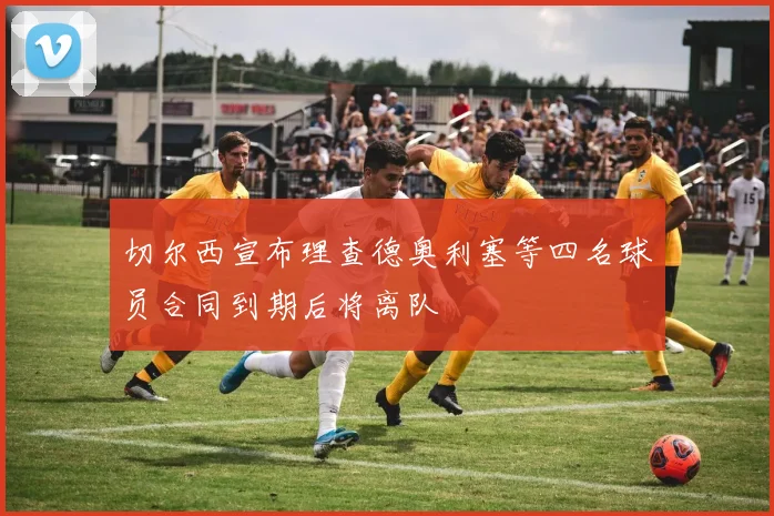 切尔西宣布理查德奥利塞等四名球员合同到期后将离队