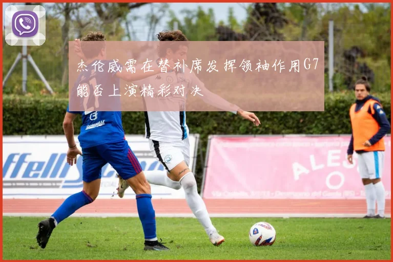 杰伦威需在替补席发挥领袖作用G7能否上演精彩对决