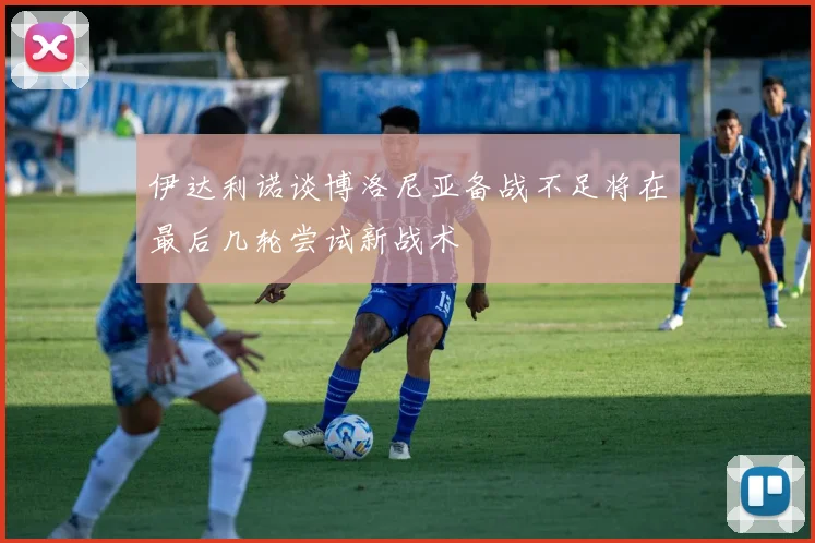 伊达利诺谈博洛尼亚备战不足将在最后几轮尝试新战术