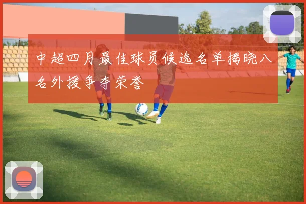 中超四月最佳球员候选名单揭晓八名外援争夺荣誉