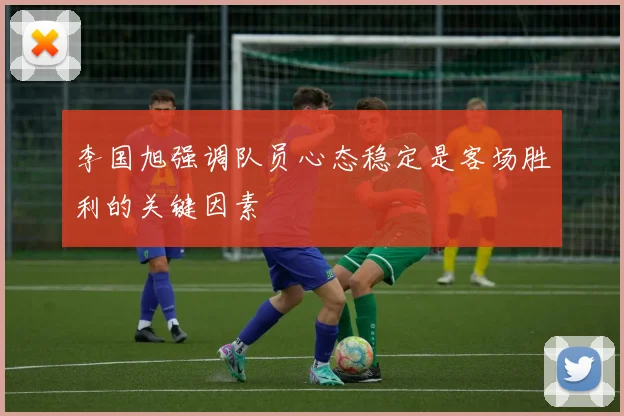 李国旭强调队员心态稳定是客场胜利的关键因素