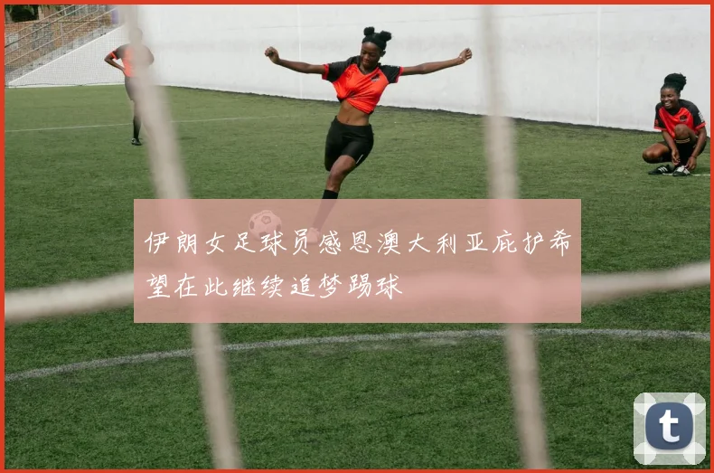 伊朗女足球员感恩澳大利亚庇护希望在此继续追梦踢球