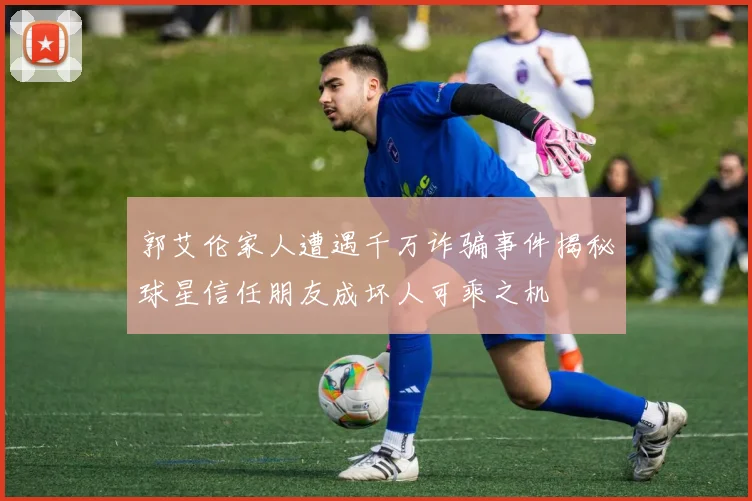 郭艾伦家人遭遇千万诈骗事件揭秘球星信任朋友成坏人可乘之机