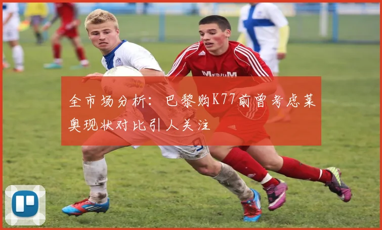 全市场分析：巴黎购K77前曾考虑莱奥现状对比引人关注