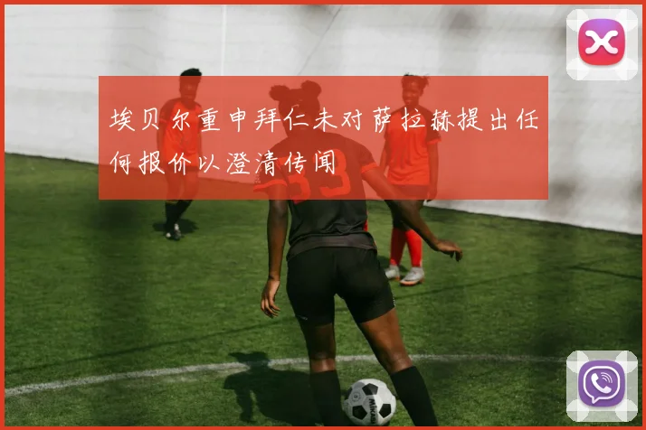 埃贝尔重申拜仁未对萨拉赫提出任何报价以澄清传闻