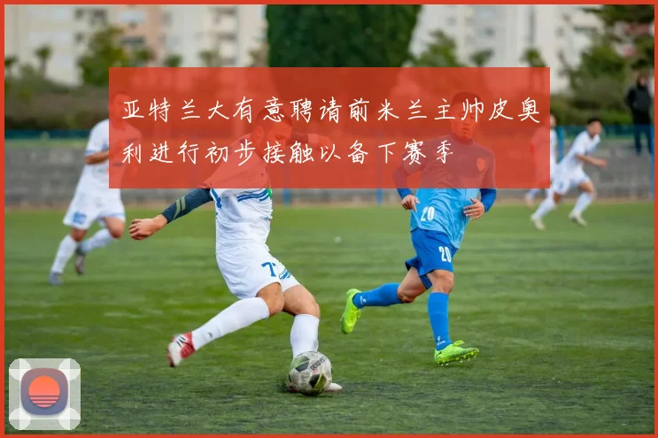 亚特兰大有意聘请前米兰主帅皮奥利进行初步接触以备下赛季