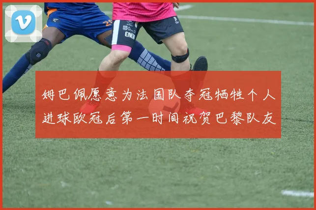 姆巴佩愿意为法国队夺冠牺牲个人进球欧冠后第一时间祝贺巴黎队友